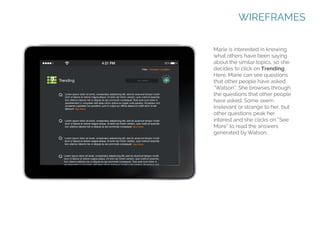 WIREFRAMES
Marie is interested in knowing
what others have been saying
about the similar topics, so she
decides to click on Trending.
Here, Marie can see questions
that other people have asked
“Watson”. She browses through
the questions that other people
have asked. Some seem
irrelevant or strange to her, but
other questions peak her
interest and she clicks on “See
More” to read the answers
generated by Watson.

 