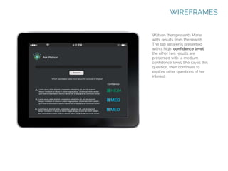 WIREFRAMES
Watson then presents Marie
with results from the search.
The top answer is presented
with a high confidence level;
the other two results are
presented with a medium
confidence level. She saves this
question, then continues to
explore other questions of her
interest.

 