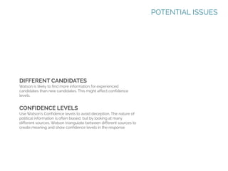 POTENTIAL ISSUES

DIFFERENT CANDIDATES
Watson is likely to find more information for experienced
candidates than new candidates. This might affect confidence
levels.

CONFIDENCE LEVELS
Use Watson’s Confidence levels to avoid deception. The nature of
political information is often biased, but by looking at many
different sources, Watson triangulate between different sources to
create meaning and show confidence levels in the response

 