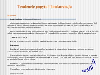 Tendencje popytu i konkurencja team 9 Pierwszy rok Otwarcie wiosną,  po świętach wielkanocnych o      Miesiąc przed otwarciem toczy się kampania reklamowa: są rozdawane ulotki, odwiedzamy szkoły i przedstawiamy uczniom Klub, pojawiają się reklamy w internecie na stronach miasta i specjalistycznych portalach sportowych. W dniu otwarcia jest festyn, który przyciąga dużo osób, które zapisują się do Klubu. Zajęcia w Klubie stają się coraz bardziej popularne, gdyż Klub jest nowością w dzielnicy i każdy chce zobaczyć, co się w nim dzieje. Jednak w czerwcu ze względu na koniec roku szkolnego. W tym spokojniejszym czasie przygotowujemy Klub do wakacyjnej oferty Wakacje – nowa oferta:  -      Klub jest już znany w dzielnicy, a młodzież ma więcej wolnego czasu i chętnie spędza go w Klubie. Rok szkolny: -      Po wakacjach we wrześniu znowu zmienia się oferta odpowiednia do roku szkolnego. Nowy nabór – tworzenie nowych grup. Liczymy, że wszystkie miejsca w Klubie będą zajęte. -      Wraz ze zbliżającą się zimą i obowiązkami szkolnymi niektóre osoby się wykruszają. Jednak też po koniec listopada/ na początku grudnia musimy zamknąć boisko główne ze względu na pogodę, w związku z czym mniej osób może uczestniczyć w zajęciach. Toteż ci, co pozostali w klubie w pełni go zajmują. -      Dodatkowo, by pobudzić zainteresowanie klubem organizujemy otwarte turnieje zimowe, zwłaszcza przedświąteczne, w których uczestniczą gracze i kibice. -      Wprowadzamy propozycję karnetów jako prezentów świątecznych. -      Sportowy Sylwester  -       Ferie zimowe – wszystko za darmo (wcześniejsze rezerwacje z potwierdzeniem) -      Wiosna: dzięki zimowej specjalnej ofercie (turnieje, sylwester, ferie zimowe) mieszkańcy Dolnego Miasta są przyzwyczajeni do chodzenia do Klubu. W marcu ponownie jest otwarte boisko na powietrzu. W II i III roku  działalności klubu, nie cieszy się on już tak dużym zainteresowaniem jak na początku, bo już nie jest nowością. Jednak jest stała grupa, która się doskonali i zaczyna wyjeżdżać na mecze do innych klubów.  Cały czas działa regularnie klub dla osób niepełnosprawnych i seniorów.   