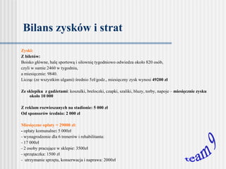 Bilans zysków i strat Zyski: Z biletów: Boisko główne, halę sportową i siłownię tygodniowo odwiedza około 820 osób,  czyli w sumie 2460 w tygodniu,  a  miesięcznie: 9840.  Licząc (ze wszystkim ulgami) średnio 5zł/godz., miesięczny zysk wynosi  49200   zł    Ze sklepiku  z gadżetami : koszulki, breloczki, czapki, szaliki, bluzy, torby, napoje –  miesięcznie zysku około 10 000   Z reklam rozwieszanych na stadionie: 5 000 zł Od sponsorów średnio: 2 000 zł   Miesięczne opłaty = 29000 zł: -  opłaty komunalne :  5 000zł - wynagrodzenie dla 6 trenerów i rehabilitanta:  - 17 000zł - 2 osoby pracujące w sklepie: 3500zł - sprzątaczka: 1500 zł -  utrzymanie sprzętu, konserwacja i naprawa: 2000zł   team 9 