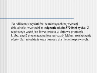 Po odliczeniu wydatków, w miesiącach najwyższej działalności   wychodzi  miesięcznie około 37200 zł zysku . Z tego czego część jest inwestowana w zimowe   promocje klubu, część przeznaczona jest na rozwój klubu , rozszerzeni e  oferty dla   młodzieży oraz pomocy dla niepełnosprawnych. 