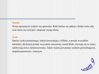 Skutki: Wizja ogromnych zysków się sprawdza. Klub bardzo się opłaca i dzięki temu cały czas może się rozwijać i ulepszać swoją ofertę. Zysk: Oprócz zysku pieniężnego, ludzie korzystający z Klubu, a przede wszystkim młodzież, dla której przede wszystkim utworzony został Klub, zżywają się ze sobą i zdobywają nowe zainteresowania. Także ważna jest pomoc osobom potrzebującym, niepełnosprawnym i starszym. team 9 