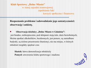 Klub Sportowy „Dolne Miasto”   w starej zajezdni tramwajowej    zapełnienie luki   korzyść społeczna i finansowa Rozpoznanie problemu i udowodnienie jego autentyczności: obserwację i ankietę. Obserwacja dzielnicy „Dolne Miasto w Gdańsku”: jest brudno ,  niebezpiecznie ,  pod sklepami stoją żule , dużo bezrobotnych,  Można spotkać alkoholików, bezdomnych, jest ponuro, są zaniedbane budynki, są zielone przestrzenie (bastiony), nie ma miejsc, w których młodzież mogłaby spędzać czas Skutek:  łatwa demoralizacja młodzieży Pomysł:  utworzenie klubu sportowego i stadionu team 9 