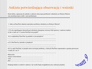 Ankieta potwierdzająca obserwację i wnioski   Dzień dobry , z apraszam do udziału w ankiecie dotyczącej problemów młodzieży na Dolnym Mieście  oraz przedsięwzięcia walki z tymi problemami.     1. Jakie są Pana/Pani zdaniem największe problemy młodzieży na Dolnym Mieście? - ........................................................................................................................... - ........................................................................................................................... 2.  W celu zapobiegania demoralizacji młodzieży planujemy stworzyć klub spotowy i zudować stadion.   a) Jak w skali od 1-5 ocenia Pan/Pani ten projekt? .................................................................................................................. b) Co najbardziej Panu/Pani się podoba w tym projekcie? - ........................................................................................................................... - ........................................................................................................................... c) Co Pan/Pani by zmieniła w projekcie? - ........................................................................................................................... - ........................................................................................................................... d) Czy sądzi Pan/Pani, że projekt może rozwiązać problemy, o których Pan/Pani wspominała w pytaniu pierwszym  w skali od 1 do 5? - ........................................................................................................................... Metryczka: miejsce zamieszkania ........................................................ wiek.................................................................................... płeć.....................................................................................   Dziękuję bardzo za udział w ankiecie. Jej wyniki będą uwzględnione przy realizacji projektu. team 9 