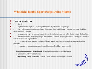 Właściciel Klubu Sportowego Dolne Miasto Henryk Konieczny -         lat 40 -         wykształcenie wyższe – ukończył Akademię Wychowania Fizycznego -         były piłkarz  rangi międzynarodowej, bramkarz, dużo podróżował i planuje zaprazsać do klubu swoich starych kolegów -         zrezygnował z gr y   w zespole  i zdecydował się na bycie trenerem , gdyz chciał wrócic do Gdańska -  z Gdańskiem ma wiele wspólnego, ponieważ w Gdańsku rozpoczynał swoją karierę  oraz  mieszka w tym mieście cała jego rodzina -  praca w Klubie Sportowym Dolne Miasto będzie jego jako trenera  pie rwszą poważniejszą przygodą  -         prawdziwy entuzjasta, pracowity, ambitny, trwale oddany temu co robi Rodzaj prowadzonej działalności:  działalność gospodarcza, spółka jawna,  z ograniczoną odpowiedzialnością  Terytorialny zasięg działania:  Gdańsk Dolne Miasto i sąsiadujące dzielnice team 9 