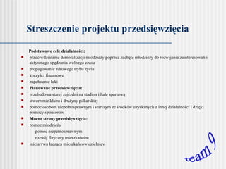 Streszczenie projektu przedsięwzięcia Podstawowe cele działalności:   przeciwdziałanie demoralizacji młodzieży poprzez zachętę młodzieży do rozwijania zainteresowań i  aktywnego spędzania wolnego czasu propagowanie zdrowego trybu życia korzyści finansowe zapełnienie luki   Planowane przedsięwzięcia: przebudowa starej zajezdni na  stadion i hal ę  sportow ą stworzenie klubu i drużyny piłkarskiej pomoc osobom niepełnosprawnym  i starszym  ze środków uzyskanych  z innej działalności i dzięki pomocy  sponsorów Mocne strony przedsięwzięcia: pomoc młodzieży pomoc niepełnosprawnym rozwój fizyczny mieszkańców inicjatywa łącząca mieszkańców dzielnicy   team 9 