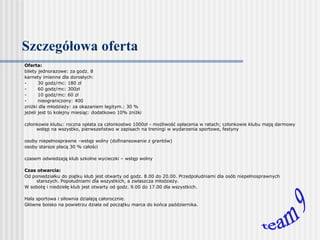 Szczegółowa oferta Oferta: bilety jednorazowe: za godz. 8 karnety imienne dla dorosłych:  -            30 godz/mc: 180 zł -            60 godz/mc: 300zł -            10 godz/mc: 60 zł -            nieograniczony: 400  zniżki dla młodzieży: za okazaniem legitym.: 30 % jeżeli jest to kolejny miesiąc: dodatkowo 10% zniżki   członkowie klubu: roczna opłata za członkostwo 1000zł - możliwość opłacenia w ratach; członkowie klubu mają darmowy wstęp na wszystko, pierwszeństwo w zapisach na treningi w wydarzenia sportowe, festyny   osoby niepełnosprawne –wstęp wolny (dofinansowanie z grantów) osoby starsze płacą 30 % całości   czasem odwiedzają klub szkolne wycieczki – wstęp wolny   Czas otwarcia: Od poniedziałku do piątku klub jest otwarty od godz. 8.00 do 20.00. Przedpołudniami dla osób niepełnosprawnych starszych. Popołudniami dla wszystkich, a zwłaszcza młodzieży.  W sobotę i niedzielę klub jest otwarty od godz. 9.00 do 17.00 dla wszystkich.   Hala sportowa i siłownia działają całorocznie. Główne boisko na powietrzu działa od początku marca do końca października.     team 9 