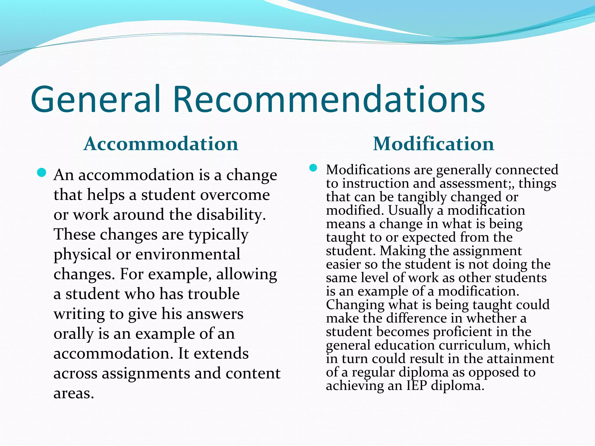 General Recommendations 
Accommodation 
An accommodation is a change 
that helps a student overcome 
or work around the disability. 
These changes are typically 
physical or environmental 
changes. For example, allowing 
a student who has trouble 
writing to give his answers 
orally is an example of an 
accommodation. It extends 
across assignments and content 
areas. 
Modification 
 Modifications are generally connected 
to instruction and assessment;, things 
that can be tangibly changed or 
modified. Usually a modification 
means a change in what is being 
taught to or expected from the 
student. Making the assignment 
easier so the student is not doing the 
same level of work as other students 
is an example of a modification. 
Changing what is being taught could 
make the difference in whether a 
student becomes proficient in the 
general education curriculum, which 
in turn could result in the attainment 
of a regular diploma as opposed to 
achieving an IEP diploma. 
 