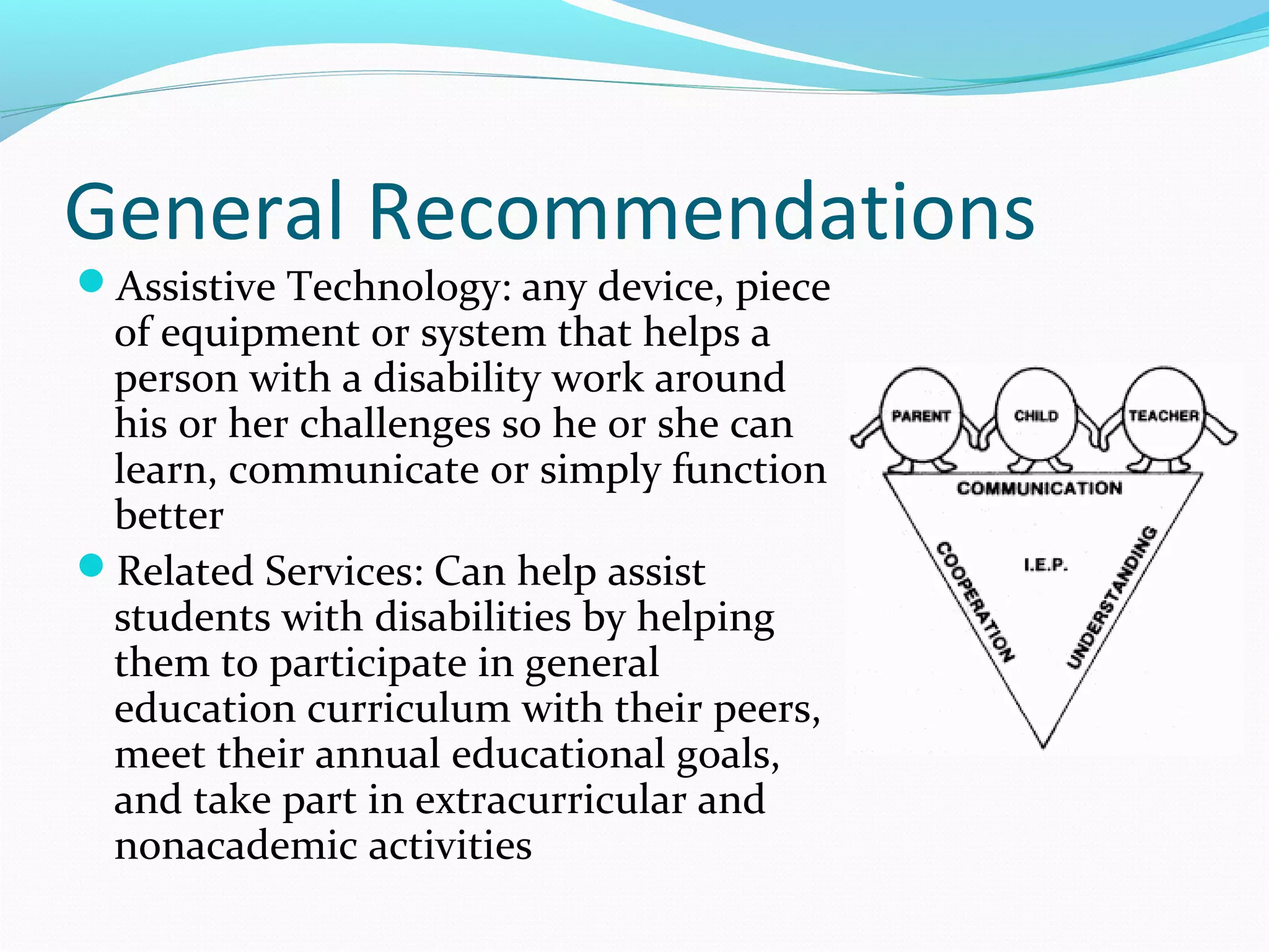 General Recommendations 
Assistive Technology: any device, piece 
of equipment or system that helps a 
person with a disability work around 
his or her challenges so he or she can 
learn, communicate or simply function 
better 
Related Services: Can help assist 
students with disabilities by helping 
them to participate in general 
education curriculum with their peers, 
meet their annual educational goals, 
and take part in extracurricular and 
nonacademic activities 
 