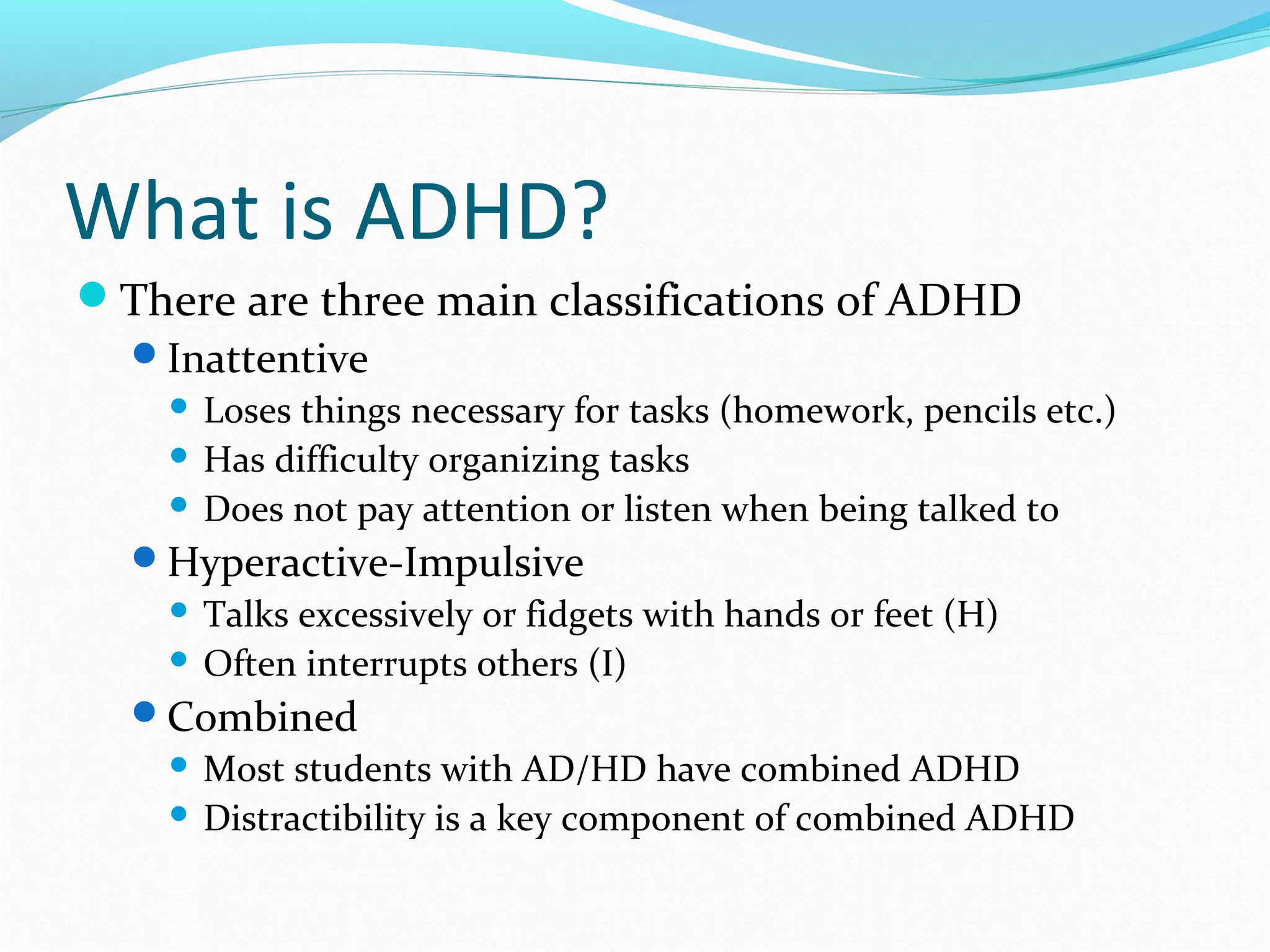 What is ADHD? 
There are three main classifications of ADHD 
Inattentive 
 Loses things necessary for tasks (homework, pencils etc.) 
 Has difficulty organizing tasks 
 Does not pay attention or listen when being talked to 
Hyperactive-Impulsive 
 Talks excessively or fidgets with hands or feet (H) 
 Often interrupts others (I) 
Combined 
 Most students with AD/HD have combined ADHD 
 Distractibility is a key component of combined ADHD 
 