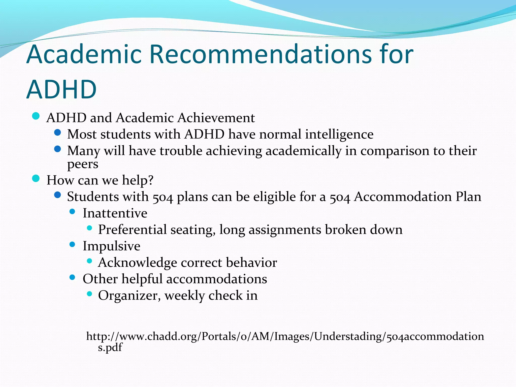 Academic Recommendations for 
ADHD 
ADHD and Academic Achievement 
Most students with ADHD have normal intelligence 
Many will have trouble achieving academically in comparison to their 
peers 
How can we help? 
Students with 504 plans can be eligible for a 504 Accommodation Plan 
 Inattentive 
 Preferential seating, long assignments broken down 
 Impulsive 
 Acknowledge correct behavior 
 Other helpful accommodations 
 Organizer, weekly check in 
http://www.chadd.org/Portals/0/AM/Images/Understading/504accommodation 
s.pdf 
 