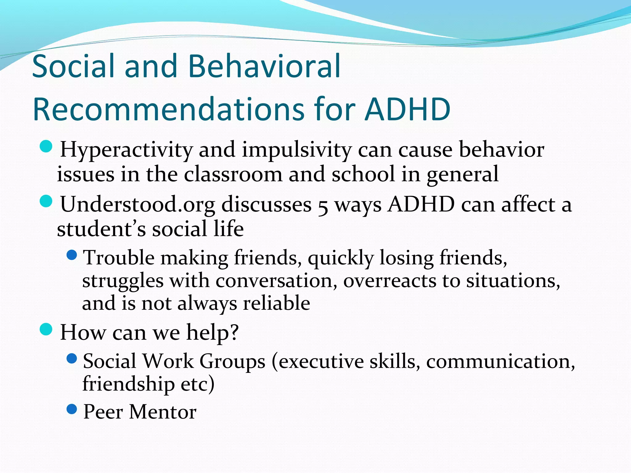 Social and Behavioral 
Recommendations for ADHD 
Hyperactivity and impulsivity can cause behavior 
issues in the classroom and school in general 
Understood.org discusses 5 ways ADHD can affect a 
student’s social life 
Trouble making friends, quickly losing friends, 
struggles with conversation, overreacts to situations, 
and is not always reliable 
How can we help? 
Social Work Groups (executive skills, communication, 
friendship etc) 
Peer Mentor 
 