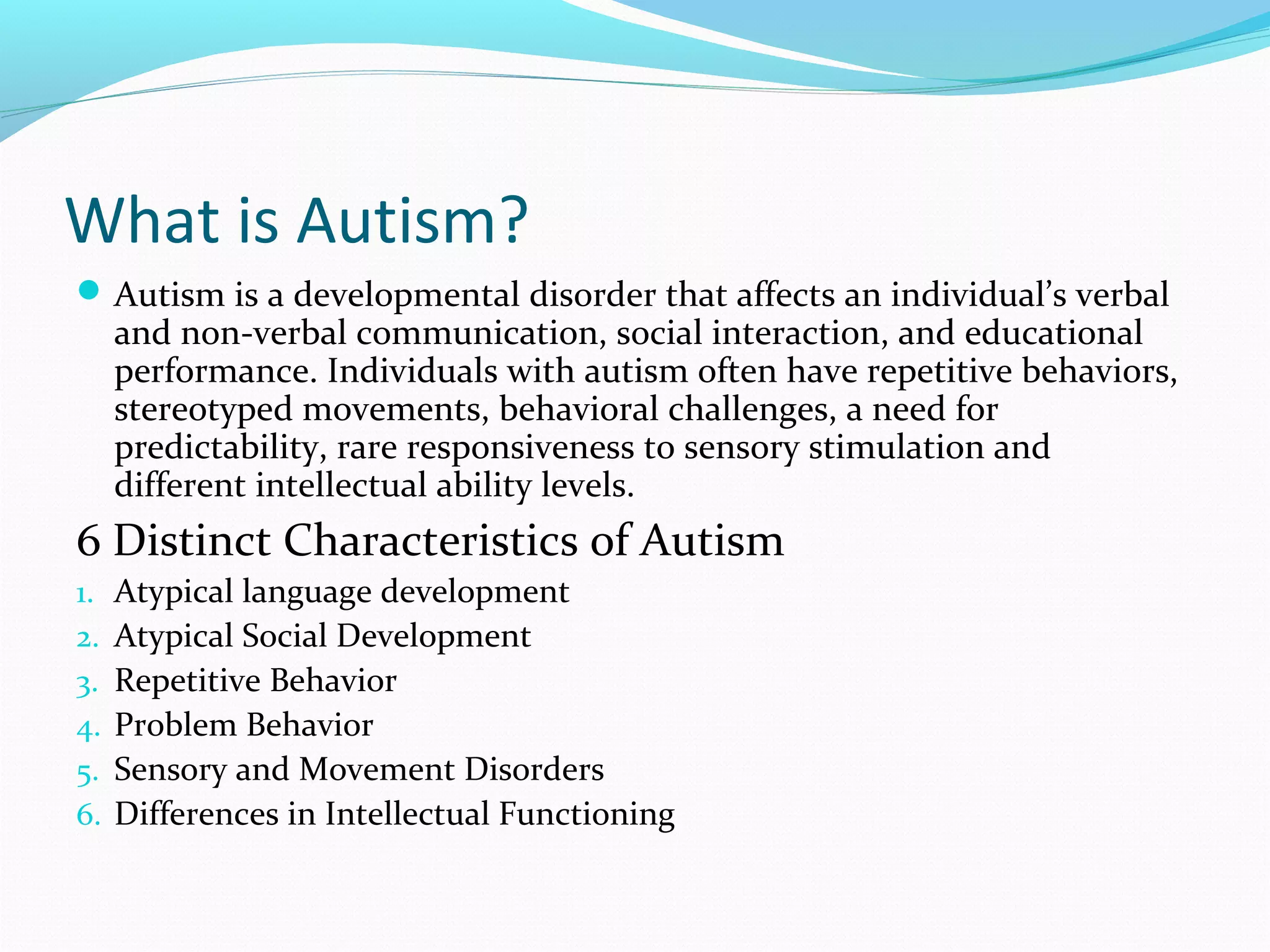 What is Autism? 
Autism is a developmental disorder that affects an individual’s verbal 
and non-verbal communication, social interaction, and educational 
performance. Individuals with autism often have repetitive behaviors, 
stereotyped movements, behavioral challenges, a need for 
predictability, rare responsiveness to sensory stimulation and 
different intellectual ability levels. 
6 Distinct Characteristics of Autism 
1. Atypical language development 
2. Atypical Social Development 
3. Repetitive Behavior 
4. Problem Behavior 
5. Sensory and Movement Disorders 
6. Differences in Intellectual Functioning 
 