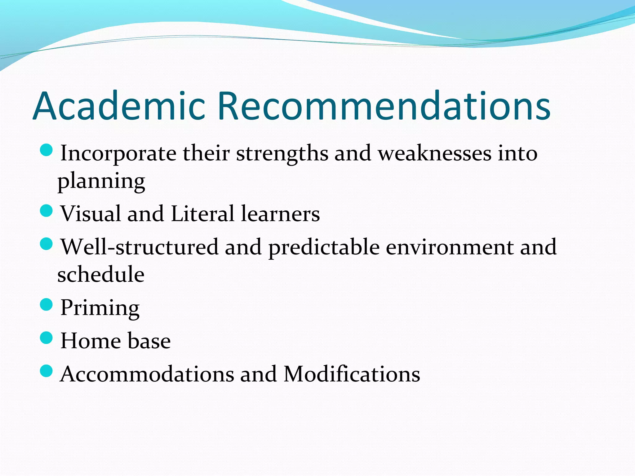 Academic Recommendations 
Incorporate their strengths and weaknesses into 
planning 
Visual and Literal learners 
Well-structured and predictable environment and 
schedule 
Priming 
Home base 
Accommodations and Modifications 
 