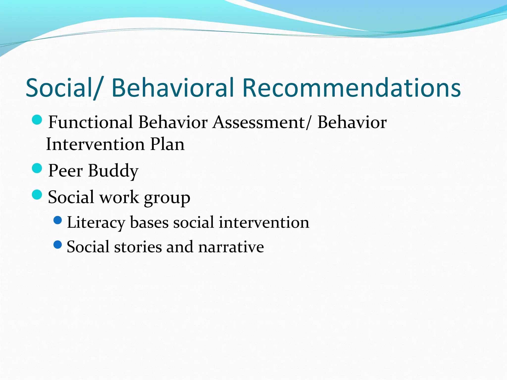 Social/ Behavioral Recommendations 
Functional Behavior Assessment/ Behavior 
Intervention Plan 
Peer Buddy 
Social work group 
Literacy bases social intervention 
Social stories and narrative 
 