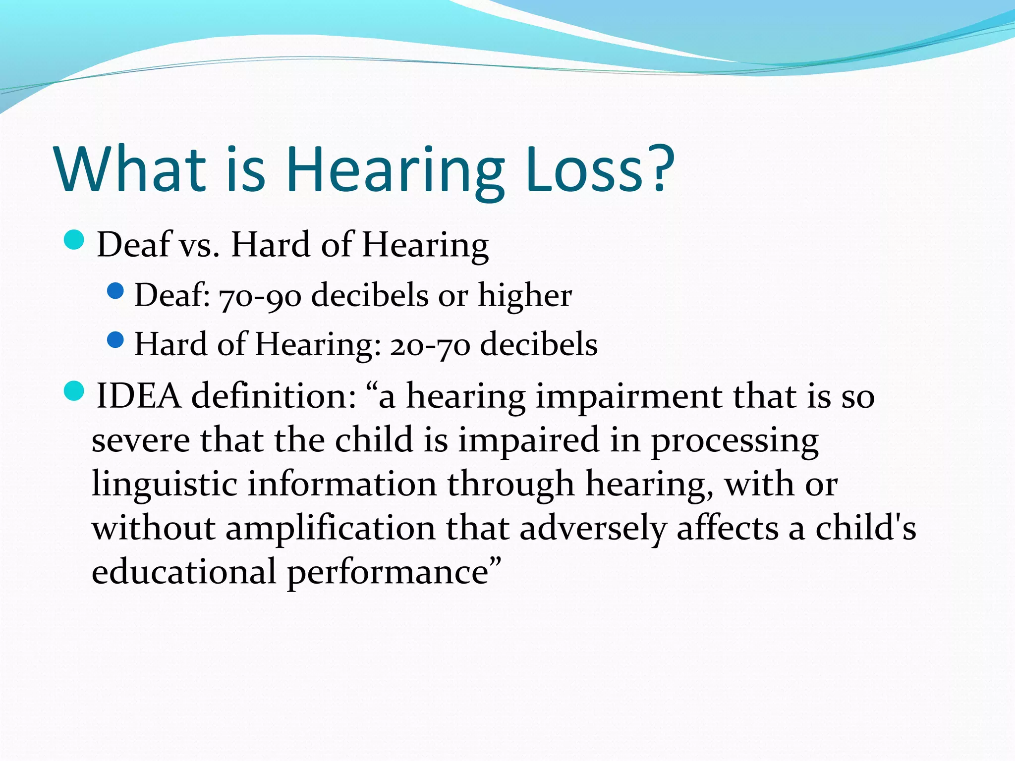 What is Hearing Loss? 
Deaf vs. Hard of Hearing 
Deaf: 70-90 decibels or higher 
Hard of Hearing: 20-70 decibels 
IDEA definition: “a hearing impairment that is so 
severe that the child is impaired in processing 
linguistic information through hearing, with or 
without amplification that adversely affects a child's 
educational performance” 
 