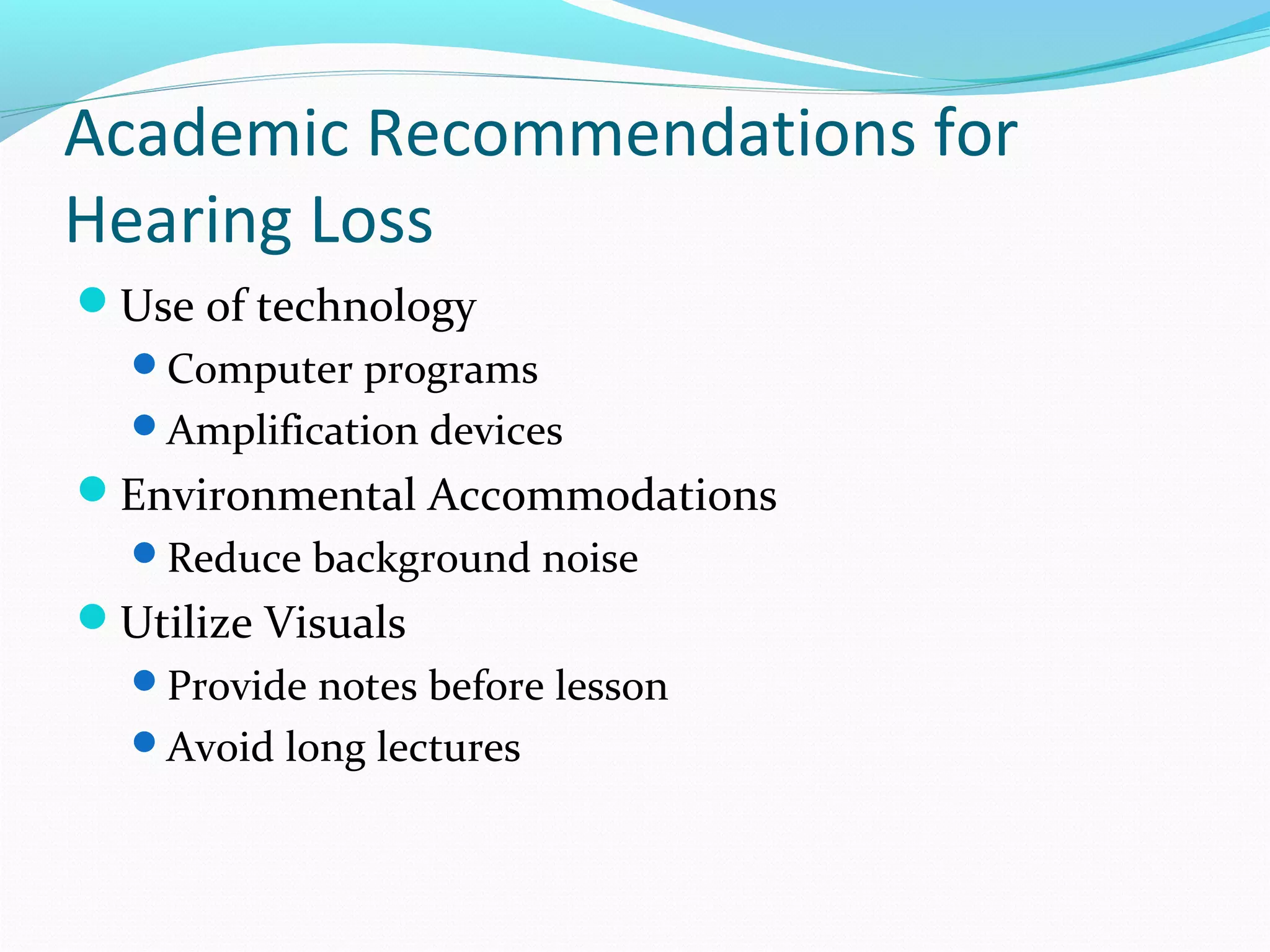 Academic Recommendations for 
Hearing Loss 
Use of technology 
Computer programs 
Amplification devices 
Environmental Accommodations 
Reduce background noise 
Utilize Visuals 
Provide notes before lesson 
Avoid long lectures 
 