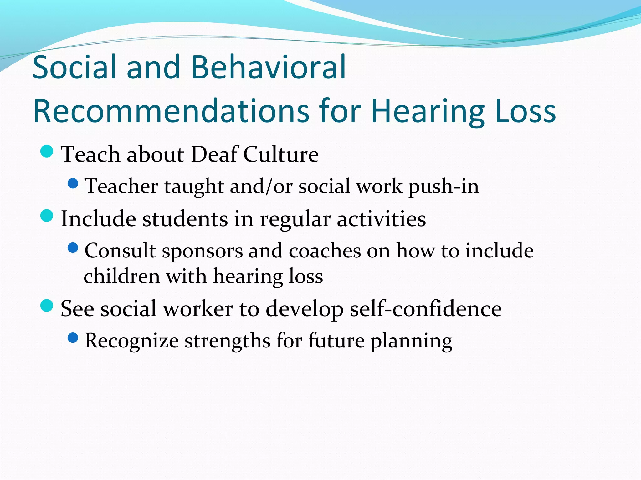 Social and Behavioral 
Recommendations for Hearing Loss 
Teach about Deaf Culture 
Teacher taught and/or social work push-in 
Include students in regular activities 
Consult sponsors and coaches on how to include 
children with hearing loss 
See social worker to develop self-confidence 
Recognize strengths for future planning 
 