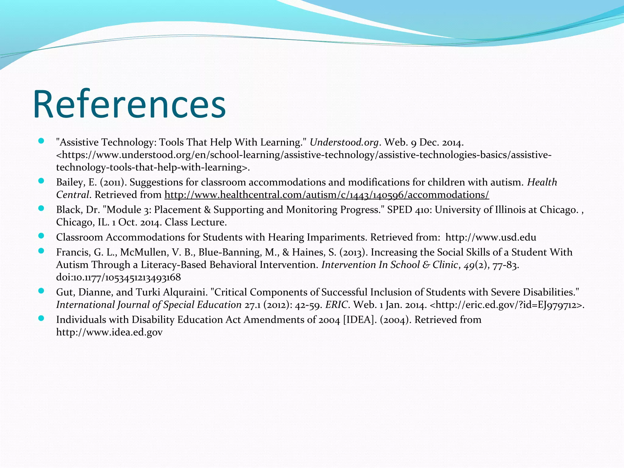 References 
 "Assistive Technology: Tools That Help With Learning." Understood.org. Web. 9 Dec. 2014. 
<https://www.understood.org/en/school-learning/assistive-technology/assistive-technologies-basics/assistive-technology- 
tools-that-help-with-learning>. 
 Bailey, E. (2011). Suggestions for classroom accommodations and modifications for children with autism. Health 
Central. Retrieved from http://www.healthcentral.com/autism/c/1443/140596/accommodations/ 
 Black, Dr. "Module 3: Placement & Supporting and Monitoring Progress." SPED 410: University of Illinois at Chicago. , 
Chicago, IL. 1 Oct. 2014. Class Lecture. 
 Classroom Accommodations for Students with Hearing Impariments. Retrieved from: http://www.usd.edu 
 Francis, G. L., McMullen, V. B., Blue-Banning, M., & Haines, S. (2013). Increasing the Social Skills of a Student With 
Autism Through a Literacy-Based Behavioral Intervention. Intervention In School & Clinic, 49(2), 77-83. 
doi:10.1177/1053451213493168 
 Gut, Dianne, and Turki Alquraini. "Critical Components of Successful Inclusion of Students with Severe Disabilities." 
International Journal of Special Education 27.1 (2012): 42-59. ERIC. Web. 1 Jan. 2014. <http://eric.ed.gov/?id=EJ979712>. 
 Individuals with Disability Education Act Amendments of 2004 [IDEA]. (2004). Retrieved from 
http://www.idea.ed.gov 
 
