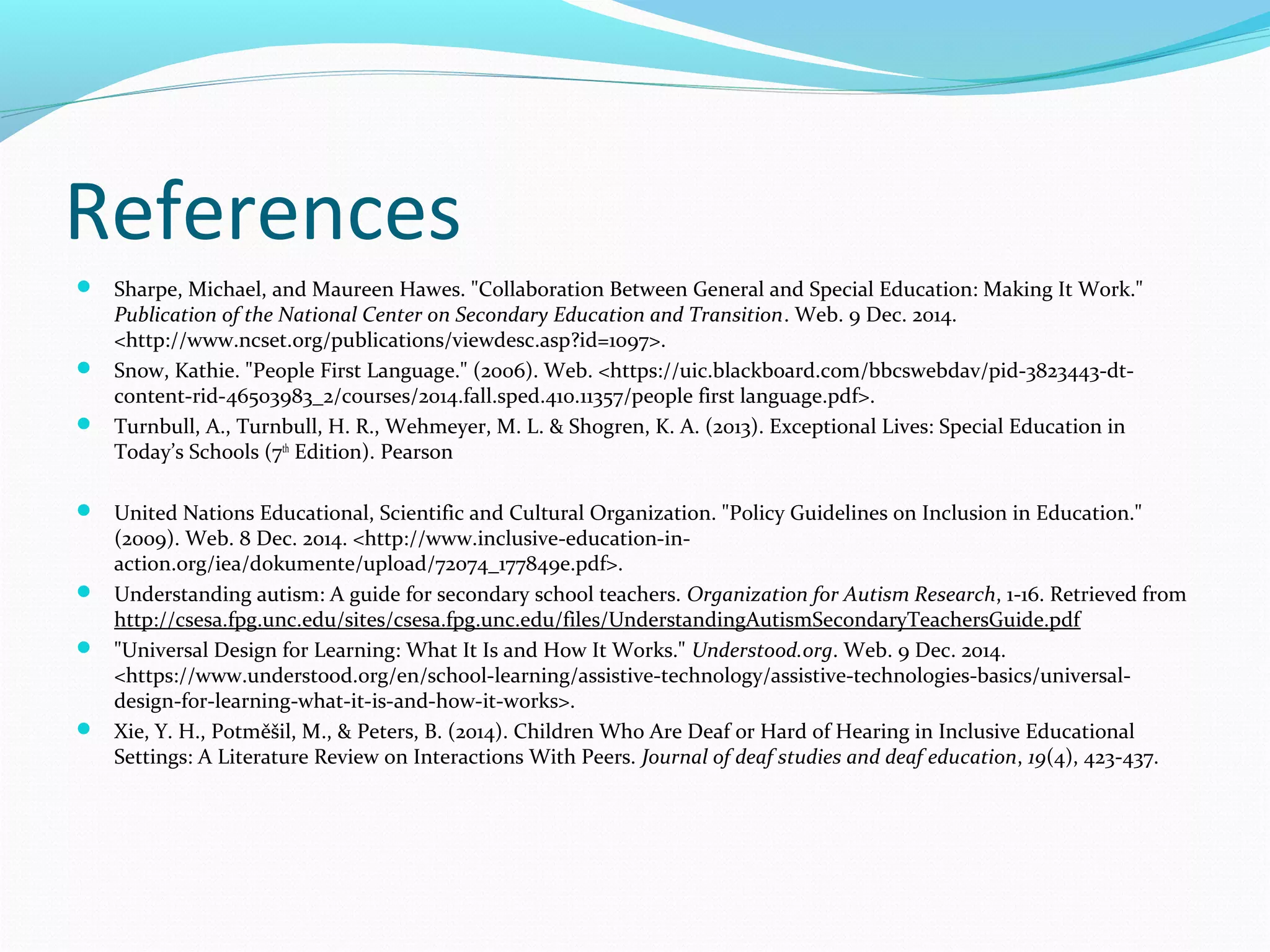 References 
 Sharpe, Michael, and Maureen Hawes. "Collaboration Between General and Special Education: Making It Work." 
Publication of the National Center on Secondary Education and Transition. Web. 9 Dec. 2014. 
<http://www.ncset.org/publications/viewdesc.asp?id=1097>. 
 Snow, Kathie. "People First Language." (2006). Web. <https://uic.blackboard.com/bbcswebdav/pid-3823443-dt-content- 
rid-46503983_2/courses/2014.fall.sped.410.11357/people first language.pdf>. 
 Turnbull, A., Turnbull, H. R., Wehmeyer, M. L. & Shogren, K. A. (2013). Exceptional Lives: Special Education in 
Today’s Schools (7th Edition). Pearson 
 United Nations Educational, Scientific and Cultural Organization. "Policy Guidelines on Inclusion in Education." 
(2009). Web. 8 Dec. 2014. <http://www.inclusive-education-in-action. 
org/iea/dokumente/upload/72074_177849e.pdf>. 
 Understanding autism: A guide for secondary school teachers. Organization for Autism Research, 1-16. Retrieved from 
http://csesa.fpg.unc.edu/sites/csesa.fpg.unc.edu/files/UnderstandingAutismSecondaryTeachersGuide.pdf 
 "Universal Design for Learning: What It Is and How It Works." Understood.org. Web. 9 Dec. 2014. 
<https://www.understood.org/en/school-learning/assistive-technology/assistive-technologies-basics/universal-design- 
for-learning-what-it-is-and-how-it-works>. 
 Xie, Y. H., Potměšil, M., & Peters, B. (2014). Children Who Are Deaf or Hard of Hearing in Inclusive Educational 
Settings: A Literature Review on Interactions With Peers. Journal of deaf studies and deaf education, 19(4), 423-437. 

