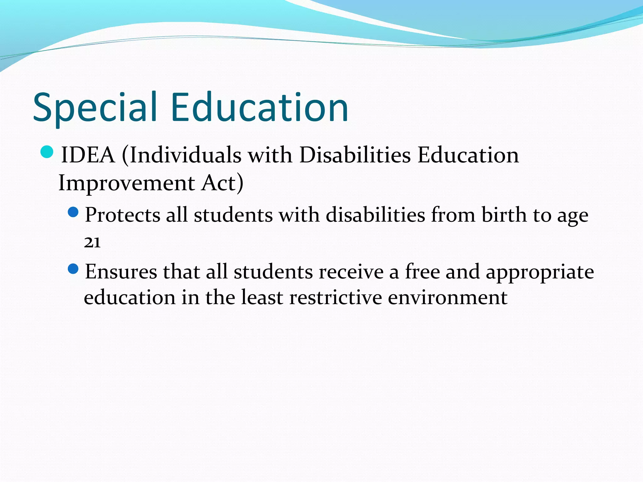 Special Education 
IDEA (Individuals with Disabilities Education 
Improvement Act) 
Protects all students with disabilities from birth to age 
21 
Ensures that all students receive a free and appropriate 
education in the least restrictive environment 
 