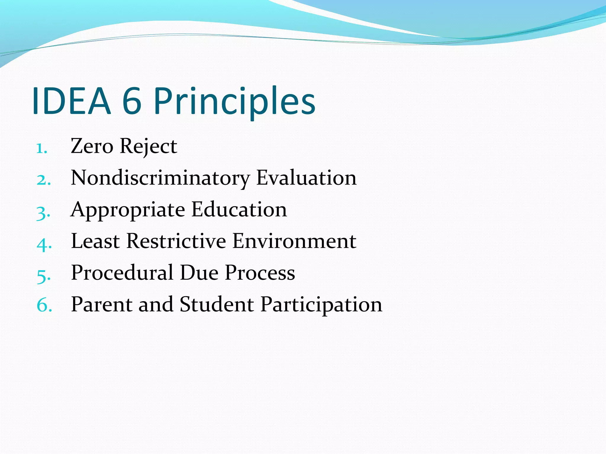 IDEA 6 Principles 
1. Zero Reject 
2. Nondiscriminatory Evaluation 
3. Appropriate Education 
4. Least Restrictive Environment 
5. Procedural Due Process 
6. Parent and Student Participation 
 