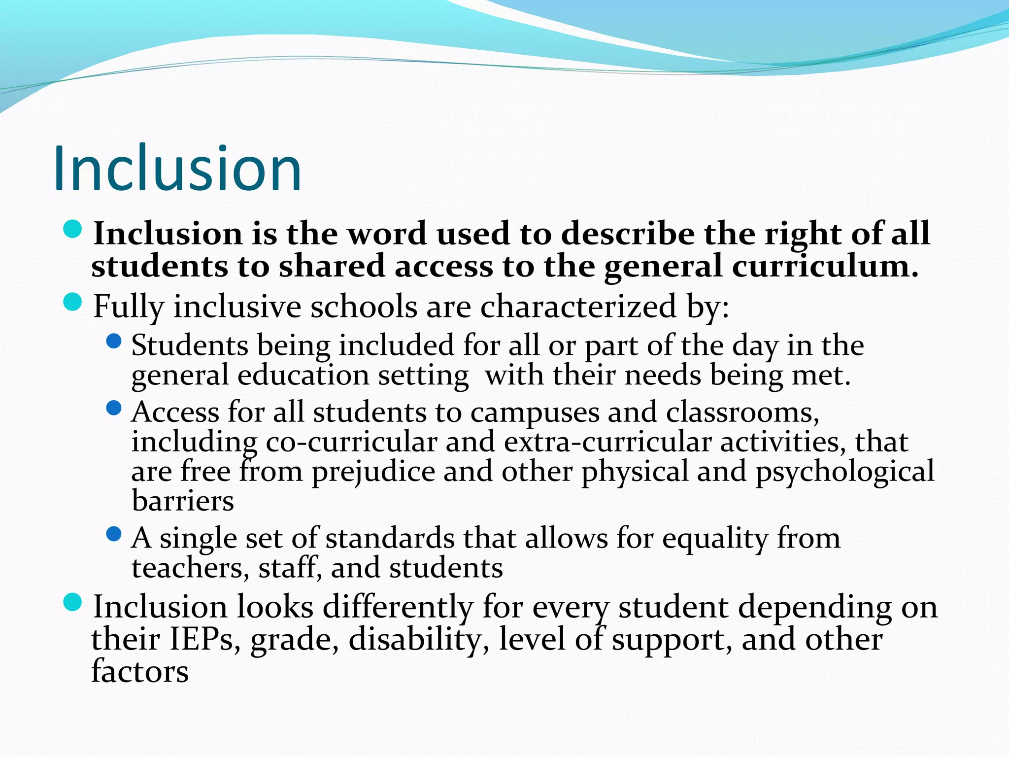 Inclusion 
Inclusion is the word used to describe the right of all 
students to shared access to the general curriculum. 
Fully inclusive schools are characterized by: 
Students being included for all or part of the day in the 
general education setting with their needs being met. 
Access for all students to campuses and classrooms, 
including co-curricular and extra-curricular activities, that 
are free from prejudice and other physical and psychological 
barriers 
A single set of standards that allows for equality from 
teachers, staff, and students 
Inclusion looks differently for every student depending on 
their IEPs, grade, disability, level of support, and other 
factors 
 