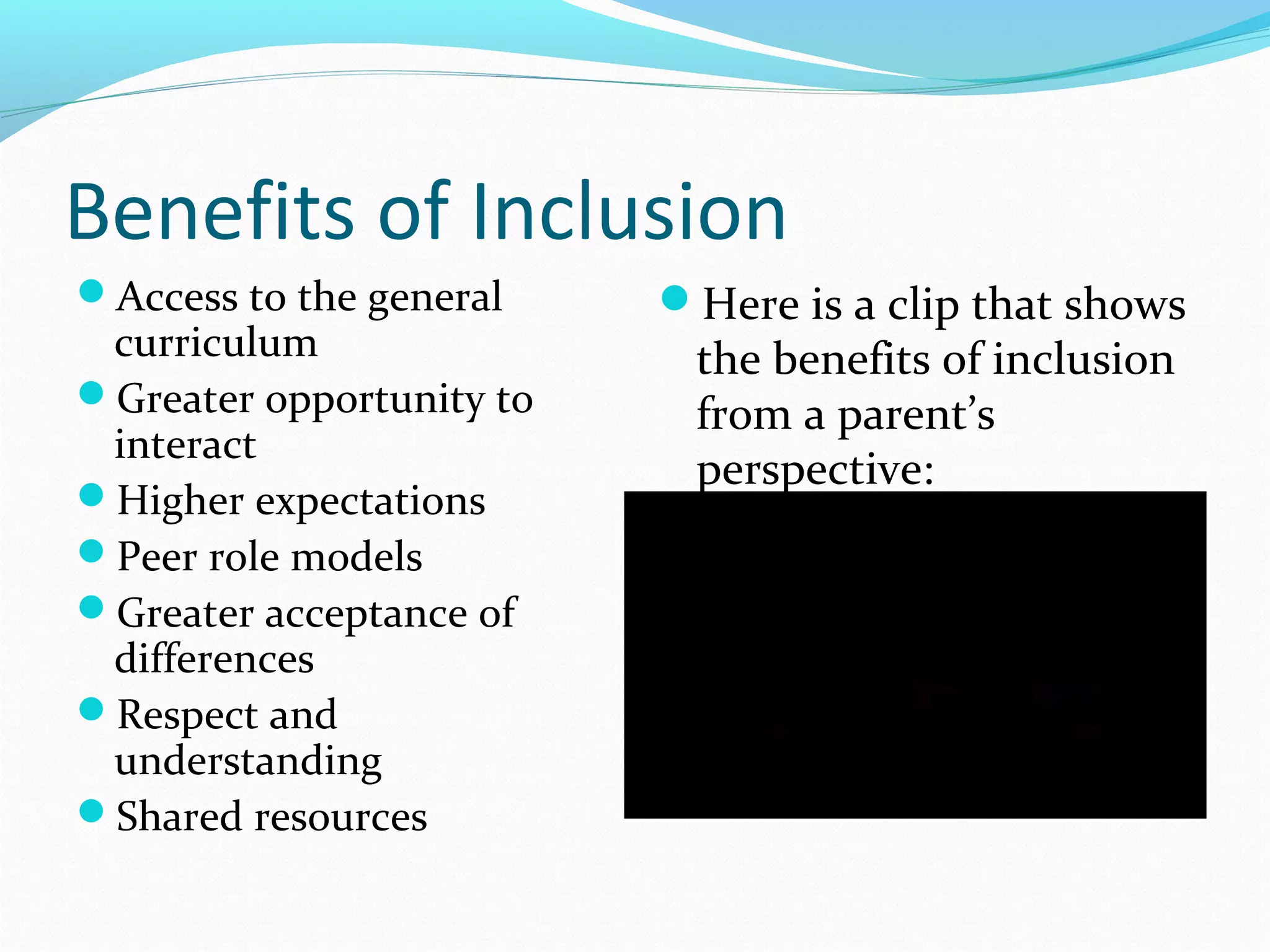Benefits of Inclusion 
Access to the general 
curriculum 
Greater opportunity to 
interact 
Higher expectations 
Peer role models 
Greater acceptance of 
differences 
Respect and 
understanding 
Shared resources 
Here is a clip that shows 
the benefits of inclusion 
from a parent’s 
perspective: 
 
