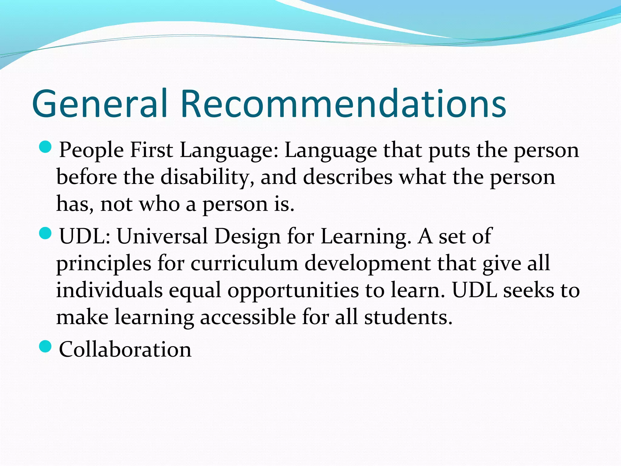 General Recommendations 
People First Language: Language that puts the person 
before the disability, and describes what the person 
has, not who a person is. 
UDL: Universal Design for Learning. A set of 
principles for curriculum development that give all 
individuals equal opportunities to learn. UDL seeks to 
make learning accessible for all students. 
Collaboration 
 