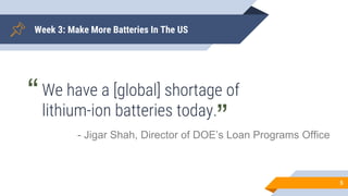 Week 3: Make More Batteries In The US
5
We have a [global] shortage of
lithium-ion batteries today.
- Jigar Shah, Director...