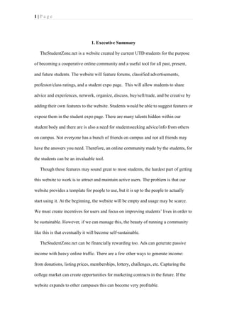 1|Page

1. Executive Summary
TheStudentZone.net is a website created by current UTD students for the purpose
of becoming a cooperative online community and a useful tool for all past, present,
and future students. The website will feature forums, classified advertisements,
professor/class ratings, and a student expo page. This will allow students to share
advice and experiences, network, organize, discuss, buy/sell/trade, and be creative by
adding their own features to the website. Students would be able to suggest features or
expose them in the student expo page. There are many talents hidden within our
student body and there are is also a need for studentsseeking advice/info from others
on campus. Not everyone has a bunch of friends on campus and not all friends may
have the answers you need. Therefore, an online community made by the students, for
the students can be an invaluable tool.
Though these features may sound great to most students, the hardest part of getting
this website to work is to attract and maintain active users. The problem is that our
website provides a template for people to use, but it is up to the people to actually
start using it. At the beginning, the website will be empty and usage may be scarce.
We must create incentives for users and focus on improving students’ lives in order to
be sustainable. However, if we can manage this, the beauty of running a community
like this is that eventually it will become self-sustainable.
TheStudentZone.net can be financially rewarding too. Ads can generate passive
income with heavy online traffic. There are a few other ways to generate income:
from donations, listing prices, memberships, lottery, challenges, etc. Capturing the
college market can create opportunities for marketing contracts in the future. If the
website expands to other campuses this can become very profitable.

 