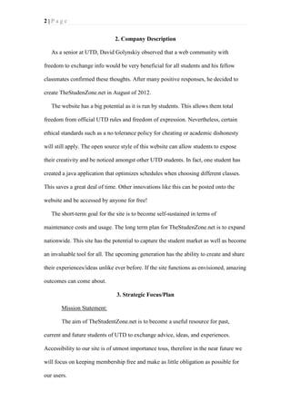 2|Page
2. Company Description
As a senior at UTD, David Golynskiy observed that a web community with
freedom to exchange info would be very beneficial for all students and his fellow
classmates confirmed these thoughts. After many positive responses, he decided to
create TheStudenZone.net in August of 2012.
The website has a big potential as it is run by students. This allows them total
freedom from official UTD rules and freedom of expression. Nevertheless, certain
ethical standards such as a no tolerance policy for cheating or academic dishonesty
will still apply. The open source style of this website can allow students to expose
their creativity and be noticed amongst other UTD students. In fact, one student has
created a java application that optimizes schedules when choosing different classes.
This saves a great deal of time. Other innovations like this can be posted onto the
website and be accessed by anyone for free!
The short-term goal for the site is to become self-sustained in terms of
maintenance costs and usage. The long term plan for TheStudenZone.net is to expand
nationwide. This site has the potential to capture the student market as well as become
an invaluable tool for all. The upcoming generation has the ability to create and share
their experiences/ideas unlike ever before. If the site functions as envisioned, amazing
outcomes can come about.
3. Strategic Focus/Plan
Mission Statement:
The aim of TheStudentZone.net is to become a useful resource for past,
current and future students of UTD to exchange advice, ideas, and experiences.
Accessibility to our site is of utmost importance tous, therefore in the near future we
will focus on keeping membership free and make as little obligation as possible for
our users.

 