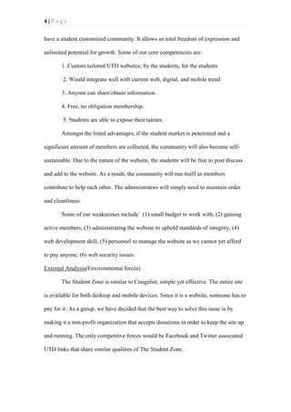 4|Page
have a student customized community. It allows us total freedom of expression and
unlimited potential for growth. Some of our core competencies are:
1. Custom tailored UTD websites; by the students, for the students
2. Would integrate well with current web, digital, and mobile trend
3. Anyone can share/obtain information.
4. Free, no obligation membership.
5. Students are able to expose their talents.
Amongst the listed advantages, if the student market is penetrated and a
significant amount of members are collected, the community will also become selfsustainable. Due to the nature of the website, the students will be free to post/discuss
and add to the website. As a result, the community will run itself as members
contribute to help each other. The administrators will simply need to maintain order
and cleanliness.
Some of our weaknesses include: (1) small budget to work with, (2) gaining
active members, (3) administrating the website to uphold standards of integrity, (4)
web development skill, (5) personnel to manage the website as we cannot yet afford
to pay anyone, (6) web security issues.
External Analysis(Environmental forces)
The Student Zone is similar to Craigslist; simple yet effective. The entire site
is available for both desktop and mobile devices. Since it is a website, someone has to
pay for it. As a group, we have decided that the best way to solve this issue is by
making it a non-profit organization that accepts donations in order to keep the site up
and running. The only competitive forces would be Facebook and Twitter associated
UTD links that share similar qualities of The Student Zone.

 