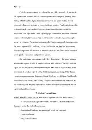 5|Page
Craigslist as a competitor is too broad for our UTD community. It also carries
the stigma that it is unsafe and risky to meet people off of Craigslist. Meeting others
from UTD reduces this stigma because users know it is a fellow student in your
community. Facebook also acts as competitor to us; however Facebook is designed to
be an email-style conversation. Facebook cannot consolidate one categorized
discussion. Each topic needs a new, separate page. Furthermore, Facebook cannot be
searched internally for messages/topics, one can only search for pages and people
already in existence. These disadvantages render Facebook extremely inconvenient to
the unmet needs of UTD students. College Confidential and RateMyProfessor.org
also are competitors, but they lack in personalization and don’t have much discussion
about specific classes that each professor teaches.
Our main threat is the student body. If we do not convey the proper message
when marketing this website, it may not catch on with students. Currently, students
figure out one way or another to meet their needs. Our website would make it more
convenient. If not, then we will not be able to maintain membership. Other threats
come from our competition (Facebook, RateMyProfessor.org, College Confidential)
improving upon what they have. If they change their sites to meet the needs that we
are addressing then they may win over the student market since they already have a
significant established share.
5. Market-Product Focus
Market Analysis/ Target Market(What market segments have the best potential?)
The strongest market segment would be current UTD students and alumni.
Segments within the student body include:
1. International Students: segment to their needs and community
2. Transfer Students
3. Prospective Students

 