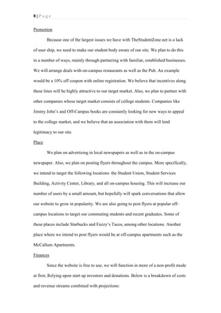 8|Page
Promotion
Because one of the largest issues we have with TheStudentZone.net is a lack
of user ship, we need to make our student body aware of our site. We plan to do this
in a number of ways, mainly through partnering with familiar, established businesses.
We will arrange deals with on-campus restaurants as well as the Pub. An example
would be a 10% off coupon with online registration. We believe that incentives along
these lines will be highly attractive to our target market. Also, we plan to partner with
other companies whose target market consists of college students. Companies like
Jimmy John’s and Off-Campus books are constantly looking for new ways to appeal
to the college market, and we believe that an association with them will lend
legitimacy to our site.
Place
We plan on advertising in local newspapers as well as in the on-campus
newspaper. Also, we plan on posting flyers throughout the campus. More specifically,
we intend to target the following locations: the Student Union, Student Services
Building, Activity Center, Library, and all on-campus housing. This will increase our
number of users by a small amount, but hopefully will spark conversations that allow
our website to grow in popularity. We are also going to post flyers at popular offcampus locations to target our commuting students and recent graduates. Some of
these places include Starbucks and Fuzzy’s Tacos, among other locations. Another
place where we intend to post flyers would be at off-campus apartments such as the
McCallum Apartments.
Finances
Since the website is free to use, we will function in more of a non-profit mode
at first; Relying upon start up investors and donations. Below is a breakdown of costs
and revenue streams combined with projections:

 