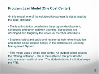 In this model, one of the collaborative partners is designated as the 'lead' institution. The lead institution coordinates the program development, scheduling and other common activities, but courses are developed and taught by the individual member institutions. Students select and apply and register at their home institution and attend online classes hosted in the collaborative Learning Management System.  This model uses a single cost center. All student tuition goes to the offering institution - that is the institution that provides the course content and instructor. The student's home institution keeps the FTE.  Program Lead Model (One Cost Center)  