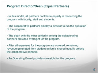 In this model, all partners contribute equally in resourcing the program with faculty, staff and students. The collaborative partners employ a director to run the operation of the program. The dean with the most seniority among the collaborating partners provides oversight for the program. After all expenses for the program are covered, remaining revenue generated from student tuition is shared equally among the collaborative partners. An Operating Board provides oversight for the program.  Program Director/Dean (Equal Partners)  