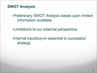 SWOT Analysis Preliminary SWOT Analysis based upon limited information available Limitations to our external perspective Internal input/buy-in essential to successful strategy 