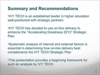 Summary and Recommendations  IVY TECH is an established leader in higher education well-positioned with strategic partners IVY TECH has decided to use on-line delivery to enhance the “Accelerating Greatness 2013” Strategic Plan Systematic analysis of internal and external factors is essential in determining how on-line delivery best complements the IVY TECH Strategic Plan This presentation provides a beginning framework for such an analysis by IVY TECH  