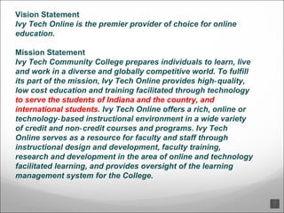 Vision Statement Ivy Tech Online is the premier provider of choice for online education. Mission Statement Ivy Tech Community College prepares individuals to learn, live and work in a diverse and globally competitive world. To fulfill its part of the mission, Ivy Tech Online provides high‐quality, low cost education and training facilitated through technology  to serve the students of Indiana and the country, and international students . Ivy Tech Online offers a rich, online or technology‐based instructional environment in a wide variety of credit and non‐credit courses and programs. Ivy Tech Online serves as a resource for faculty and staff through instructional design and development, faculty training, research and development in the area of online and technology facilitated learning, and provides oversight of the learning management system for the College. 