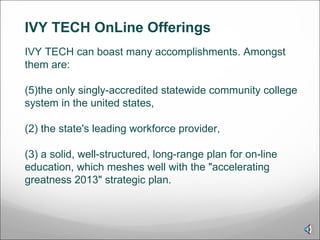 IVY TECH OnLine Offerings  IVY TECH can boast many accomplishments. Amongst them are: the only singly-accredited statewide community college system in the united states,  (2) the state's leading workforce provider, (3) a solid, well-structured, long-range plan for on-line education, which meshes well with the "accelerating greatness 2013" strategic plan.  