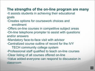 The strengths of the on-line program are many  It assists students in achieving their educational  goals  Creates options for coursework choices and  enrollment  Offers on-line courses in competitive subject areas  On-line telephone prompter to assist with questions  and/or answers  Mandatory face-to-face visit with advisor  Centralized course outline of record for the IVY  TECH  community college system  Professional staff qualified to teach on-line courses Clear listing of all courses offered on-line  Value added-everyone can respond to discussion in  classroom  