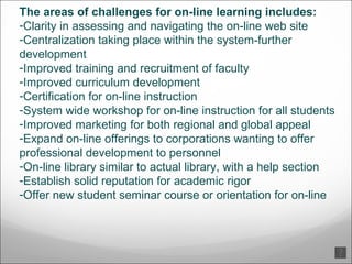 The areas of challenges for on-line learning includes:  Clarity in assessing and navigating the on-line web site  Centralization taking place within the system-further development  Improved training and recruitment of faculty  Improved curriculum development  Certification for on-line instruction  System wide workshop for on-line instruction for all students  Improved marketing for both regional and global appeal  Expand on-line offerings to corporations wanting to offer professional development to personnel  On-line library similar to actual library, with a help section  Establish solid reputation for academic rigor  Offer new student seminar course or orientation for on-line  