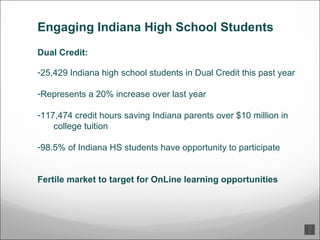 Engaging Indiana High School Students Dual Credit: 25,429 Indiana high school students in Dual Credit this past year Represents a 20% increase over last year 117,474 credit hours saving Indiana parents over $10 million in college tuition 98.5% of Indiana HS students have opportunity to participate Fertile market to target for OnLine learning opportunities 