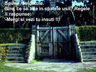 Spune, soldatule.  Sire, ce se afla in spatele usii? Regele ii raspunse: -Mergi si vezi tu insuti !!! 