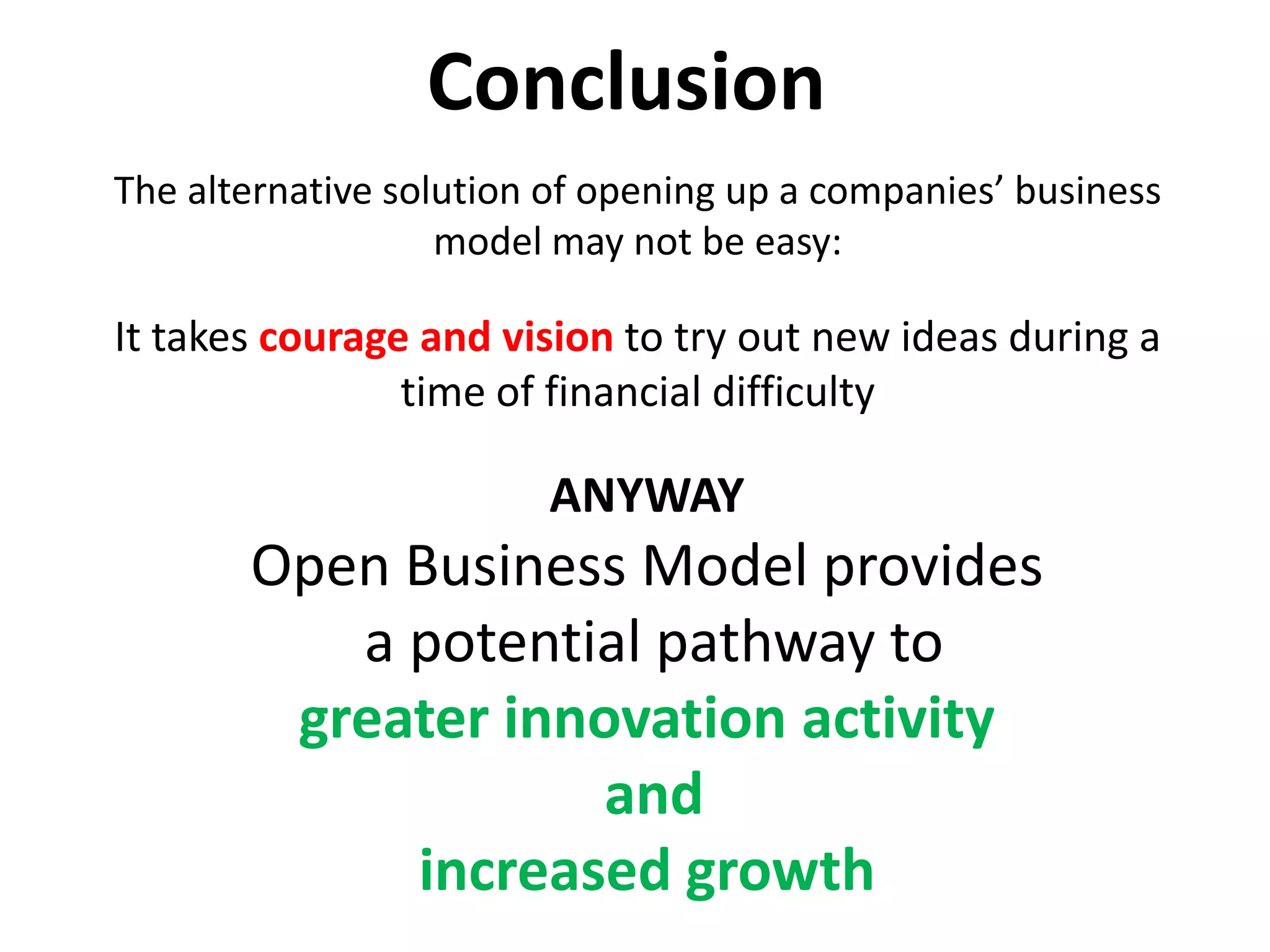 Conclusion
The alternative solution of opening up a companies’ business
model may not be easy:
It takes courage and vision to try out new ideas during a
time of financial difficulty
ANYWAY
Open Business Model provides
a potential pathway to
greater innovation activity
and
increased growth
 