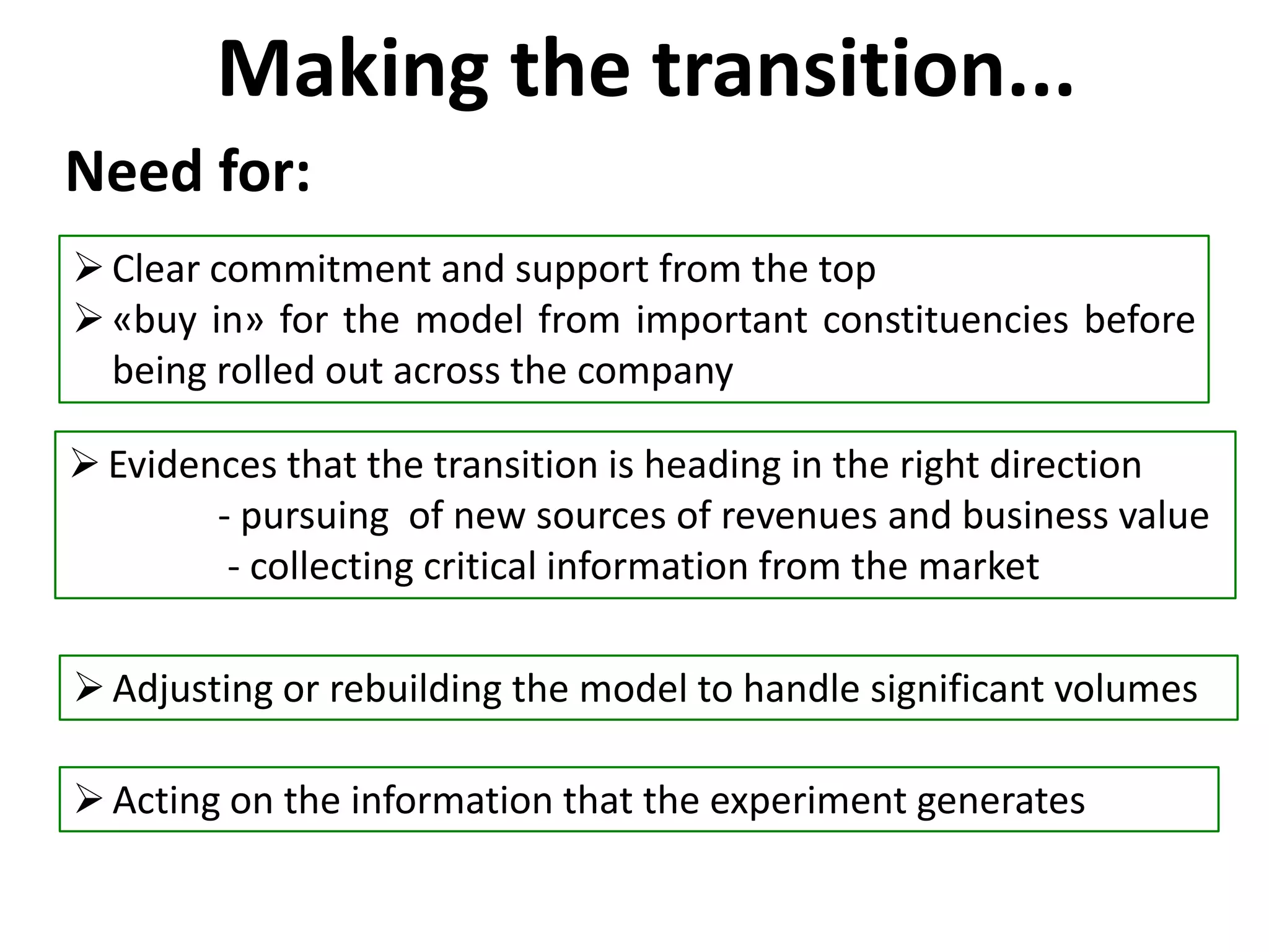 Making the transition...
Clear commitment and support from the top
«buy in» for the model from important constituencies before
being rolled out across the company
Adjusting or rebuilding the model to handle significant volumes
Need for:
Evidences that the transition is heading in the right direction
- pursuing of new sources of revenues and business value
- collecting critical information from the market
Acting on the information that the experiment generates
 