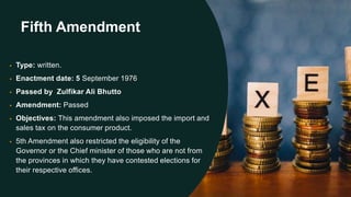 Fifth Amendment
• Type: written.
• Enactment date: 5 September 1976
• Passed by Zulfikar Ali Bhutto
• Amendment: Passed
• Objectives: This amendment also imposed the import and
sales tax on the consumer product.
• 5th Amendment also restricted the eligibility of the
Governor or the Chief minister of those who are not from
the provinces in which they have contested elections for
their respective offices.
 
