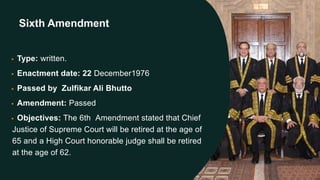 Sixth Amendment
• Type: written.
• Enactment date: 22 December1976
• Passed by Zulfikar Ali Bhutto
• Amendment: Passed
• Objectives: The 6th Amendment stated that Chief
Justice of Supreme Court will be retired at the age of
65 and a High Court honorable judge shall be retired
at the age of 62.
 